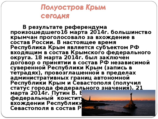   В результате референдума произошедшего16 марта 2014г. большинство крымчан проголосовало за вхождение в состав России. В настоящее время Республика Крым является субъектом РФ входящим в состав Крымского федерального округа. 18 марта 2014г. был заключен договор о принятии в состав РФ независимой суверенной Республики Крым (запись в тетрадях), провозглашенной в пределах административных границ автономной Республики Крым и Севастополя (получил статус города федерального значения). 21 марта 2014г. Путин В. В. подписал федеральный  конституционный закон о вхождении Республики Крым и города Севастополя в состав РФ.   