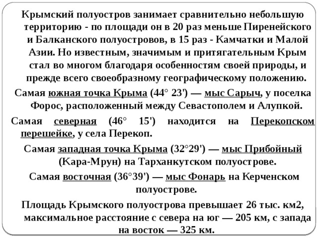 Крымский полуостров занимает сравнительно небольшую территорию - по площади он в 20 раз меньше Пиренейского и Балканского полуостровов, в 15 раз - Камчатки и Малой Азии. Но известным, значимым и притягательным Крым стал во многом благодаря особенностям своей природы, и прежде всего своеобразному географическому положению . Самая южная точка Крыма (44° 23') — мыс Сарыч , у поселка Форос, расположенный между Севастополем и Алупкой. Самая северная (46° 15') находится на Перекопском перешейке , у села Перекоп. Самая западная точка Крыма (32°29') — мыс Прибойный (Kapa-Mpyн) на Тарханкутском полуострове.  Самая восточная (36°39') — мыс Фонарь на Керченском полуострове. Площадь Крымского полуострова превышает 26 тыс. км2, максимальное расстояние с севера на юг — 205 км, с запада на восток — 325 км. 