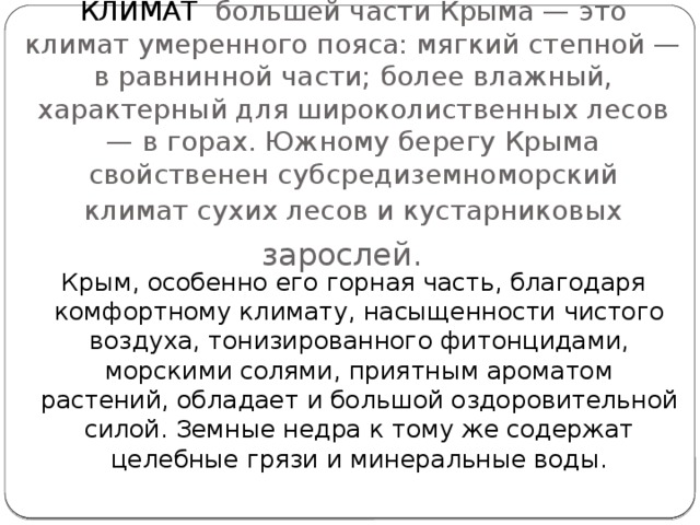 КЛИМАТ большей части Крыма — это климат умеренного пояса: мягкий степной — в равнинной части; более влажный, характерный для широколиственных лесов — в горах. Южному берегу Крыма свойственен субсредиземноморский  климат сухих лесов и кустарниковых зарослей.     Крым, особенно его горная часть, благодаря комфортному климату, насыщенности чистого воздуха, тонизированного фитонцидами, морскими солями, приятным ароматом растений, обладает и большой оздоровительной силой. Земные недра к тому же содержат целебные грязи и минеральные воды.    