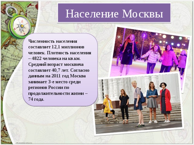 Население Москвы Численность населения составляет 12,1 миллионов человек. Плотность населения – 4822 человека на кв.км. Средний возраст москвича составляет 40,7 лет. Согласно данным на 2011 год Москва занимает 3-е место среди регионов России по продолжительности жизни – 74 года. 