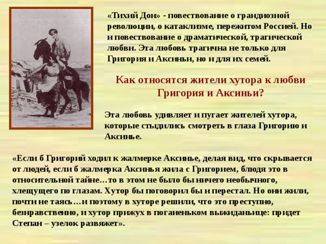 «Тихий Дон» - повествование о грандиозной революции, о катаклизме, пережитом Россией. Но и повествование о драматической, трагической любви. Эта любовь трагична не только для Григория и Аксиньи, но и для их семей. Как относятся жители хутора к любви Григория и Аксиньи? Эта любовь удивляет и пугает жителей хутора, которые стыдились смотреть в глаза Григорию и Аксинье. «Если б Григорий ходил к жалмерке Аксинье, делая вид, что скрывается от людей, если б жалмерка Аксинья жила с Григорием, блюдя это в относительной тайне…то в этом не было бы ничего необычного, хлещущего по глазам. Хутор бы поговорил бы и перестал. Но они жили, почти не таясь…и поэтому в хуторе решили, что это преступно, безнравственно, и хутор прижух в поганеньком выжиданьице: придет Степан – узелок развяжет». 