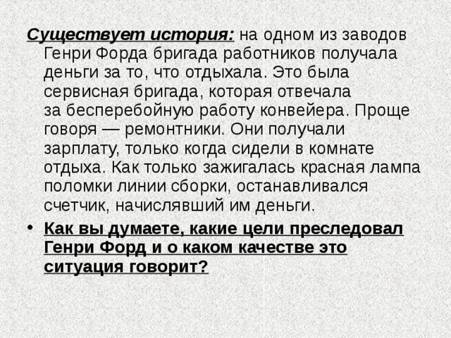 Существует история: на одном из заводов Генри Форда бригада работников получала деньги за то, что отдыхала. Это была сервисная бригада, которая отвечала за бесперебойную работу конвейера. Проще говоря — ремонтники. Они получали зарплату, только когда сидели в комнате отдыха. Как только зажигалась красная лампа поломки линии сборки, останавливался счетчик, начислявший им деньги. Как вы думаете, какие цели преследовал Генри Форд и о каком качестве это ситуация говорит? 