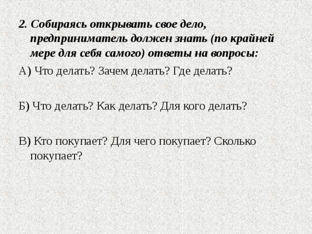 2. Собираясь открывать свое дело, предприниматель должен знать (по крайней мере для себя самого) ответы на вопросы: А) Что делать? Зачем делать? Где делать? Б) Что делать? Как делать? Для кого делать? В) Кто покупает? Для чего покупает? Сколько покупает? 
