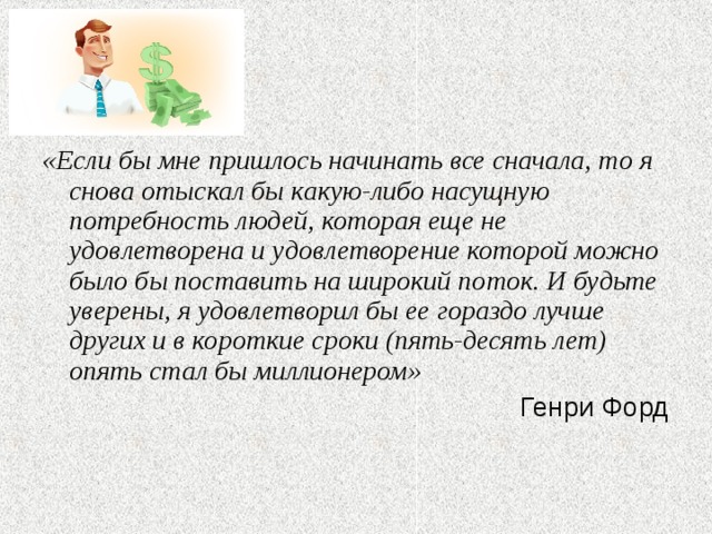 «Если бы мне пришлось начинать все сначала, то я снова отыскал бы какую-либо насущную потребность людей, которая еще не удовлетворена и удовлетворение которой можно было бы поставить на широкий поток. И будьте уверены, я удовлетворил бы ее гораздо лучше других и в короткие сроки (пять-десять лет) опять стал бы миллионером» Генри Форд 
