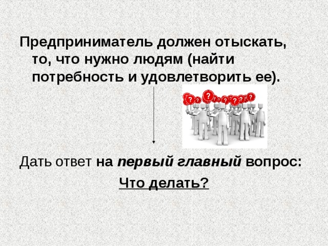 Предприниматель должен отыскать, то, что нужно людям (найти потребность и удовлетворить ее).    на первый главный вопрос: Что делать? 