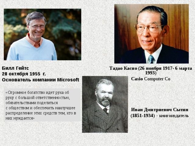       Тадао Касио (26 ноября 1917- 6 марта 1993) Casio  Computer Co Билл Гейтс   28 октября 1955 г.   Основатель компании Microsoft «Огромное богатство идет рука об руку с большой ответственностью, обязательствами поделиться с обществом и обеспечить наилучшее распределение этих средств тем, кто в них нуждается» Иван Дмитриевич Сытин (1851-1934) книгоиздатель 