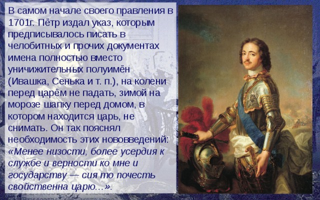 В самом начале своего правления в 1701г. Пётр издал указ, которым предписывалось писать в челобитных и прочих документах имена полностью вместо уничижительных полуимён (Ивашка, Сенька и т. п.), на колени перед царём не падать, зимой на морозе шапку перед домом, в котором находится царь, не снимать. Он так пояснял необходимость этих нововведений: «Менее низости, более усердия к службе и верности ко мне и государству — сия то почесть свойственна царю…». 