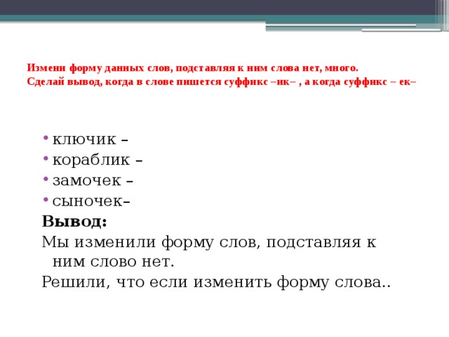 Измени форму данных слов, подставляя к ним слова нет, много.  Сделай вывод, когда в слове пишется суффикс –ик– , а когда суффикс – ек–   ключик – кораблик – замочек – сыночек– Вывод: Мы изменили форму слов, подставляя к ним слово нет. Решили, что если изменить форму слова.. 