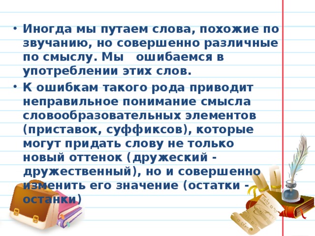 Иногда мы путаем слова, похожие по звучанию, но совершенно различные по смыслу. Мы ошибаемся в употреблении этих слов. К ошибкам такого рода приводит неправильное понимание смысла словообразовательных элементов (приставок, суффиксов), которые могут придать слову не только новый оттенок (дружеский - дружественный), но и совершенно изменить его значение (остатки - останки)  