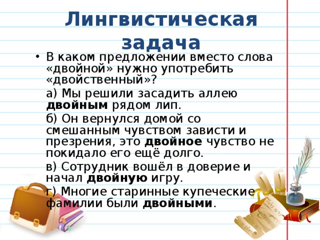 Лингвистическая задача В каком предложении вместо слова «двойной» нужно употребить «двойственный»?   а) Мы решили засадить аллею двойным рядом лип.   б) Он вернулся домой со смешанным чувством зависти и презрения, это двойное чувство не покидало его ещё долго.   в) Сотрудник вошёл в доверие и начал двойную игру.   г) Многие старинные купеческие фамилии были двойными . 