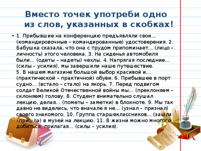 Вместо точек употреби одно из слов, указанных в скобках! 1. Прибывшие на конференцию предъявляли свои... (командировочные – командированные) удостоверения. 2. Бабушка сказала, что она с трудом припоминает... (лицо – личность) этого человека. 3. На сиденья автомобиля были... (одеты – надеты) чехлы. 4. Напрягая последние... (силы – усилия), мы завершили наше путешествие. 5. В нашем магазине большой выбор красивой и... (практической – практичной) обуви. 6. Прибывшее в порт судно... (встало – стало) на якорь. 7. Перед подвигом солдат Великой Отечественной войны мы... (преклоняем – склоняем) голову. 8. Студент внимательно слушал лекцию, делая... (пометы – заметки) в блокноте. 9. Мы так давно не виделись, что вначале я не... (узнал – признал) своего знакомого. 10. Группа старшеклассников... (зашла –пришла) в музей на лекцию. 11. В жизни можно многого добиться, прилагая... (силы – усилия). 