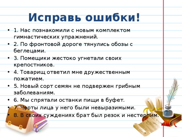  Исправь ошибки! 1. Нас познакомили с новым комплектом гимнастических упражнений. 2. По фронтовой дороге тянулись обозы с беглецами. 3. Помещики жестоко угнетали своих крепостников. 4. Товарищ ответил мне дружественным пожатием. 5. Новый сорт семян не подвержен грибным заболеваниям. 6. Мы спрятали останки пищи в буфет. 7. Черты лица у него были невыразимыми. 8. В своих суждениях брат был резок и нестерпим. 