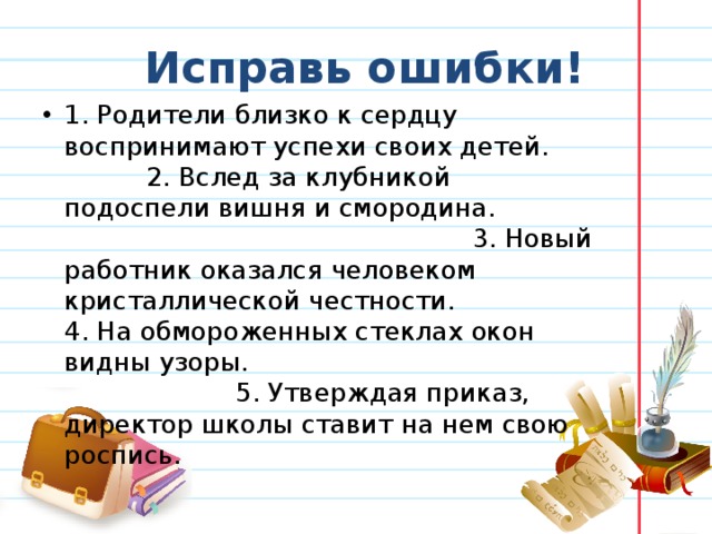 Исправь ошибки! 1. Родители близко к сердцу воспринимают успехи своих детей. 2. Вслед за клубникой подоспели вишня и смородина. 3. Новый работник оказался человеком кристаллической честности. 4. На обмороженных стеклах окон видны узоры. 5. Утверждая приказ, директор школы ставит на нем свою роспись.  