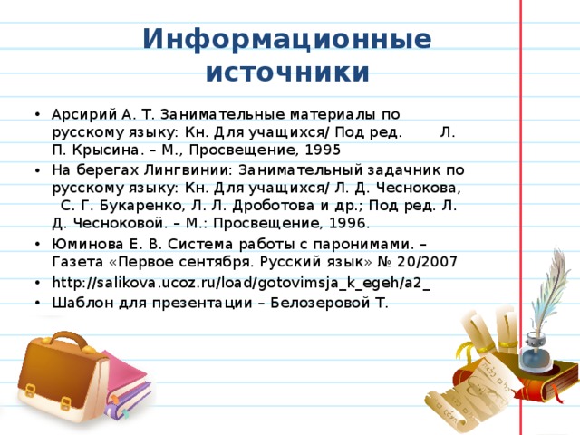 Информационные источники Арсирий А. Т. Занимательные материалы по русскому языку: Кн. Для учащихся/ Под ред. Л. П. Крысина. – М., Просвещение, 1995 На берегах Лингвинии: Занимательный задачник по русскому языку: Кн. Для учащихся/ Л. Д. Чеснокова, С. Г. Букаренко, Л. Л. Дроботова и др.; Под ред. Л. Д. Чесноковой. – М.: Просвещение, 1996. Юминова Е. В. Система работы с паронимами. –Газета «Первое сентября. Русский язык» № 20/2007 http://salikova.ucoz.ru/load/gotovimsja_k_egeh/a2_ Шаблон для презентации – Белозеровой Т. 