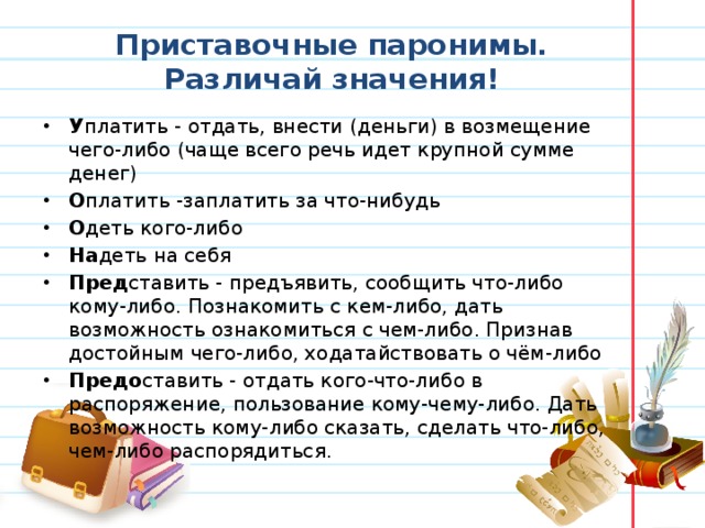 Приставочные паронимы. Различай значения! У платить - отдать, внести (деньги) в возмещение чего-либо (чаще всего речь идет крупной сумме денег)  О платить -заплатить за что-нибудь О деть кого-либо На деть на себя  Пред ставить - предъявить, сообщить что-либо кому-либо. Познакомить с кем-либо, дать возможность ознакомиться с чем-либо. Признав достойным чего-либо, ходатайствовать о чём-либо  Предо ставить - отдать кого-что-либо в распоряжение, пользование кому-чему-либо. Дать возможность кому-либо сказать, сделать что-либо, чем-либо распорядиться.   