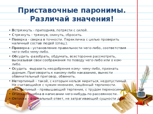 Приставочные паронимы. Различай значения! В стряхнуть - приподняв, потрясти с силой. С тряхнуть - тряхнув, скинуть, сбросить. По верка - сверка в точности. Перекличка с целью проверить наличный состав людей (спец.).  Про верка - установление правильности чего-либо, соответствия чего-либо чему-либо. Об судить -разобрать, обдумать, всесторонне рассмотреть, высказывая свои соображения по поводу чего-либо или о ком-либо.  О судить  -выразить неодобрение кому- чему-либо, признать дурным. Приговорить к какому-либо наказанию, вынести обвинительный приговор, обвинить. Не терпимый - такой, с которым нельзя мириться, недопустимый. Не считающийся с чужим мнением, лишённый терпимости.  Нес терпимый - превышающий терпение, с трудом переносимый. О писка - ошибка в написании чего-нибудь по рассеянности. От писка - формальный ответ, не затрагивающий сущности дела. 