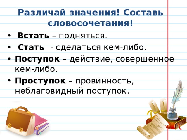 Различай значения! Составь словосочетания!  Встать – подняться.  Стать - сделаться кем-либо. Поступок – действие, совершенное кем-либо. Проступок – провинность, неблаговидный поступок. 