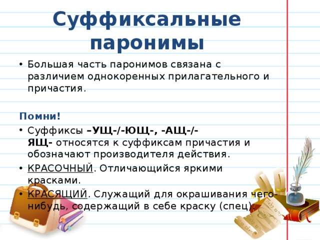 Суффиксальные паронимы Большая часть паронимов связана с различием однокоренных прилагательного и причастия. Помни! Суффиксы  –УЩ-/-ЮЩ-, -АЩ-/-ЯЩ-  относятся к суффиксам причастия и обозначают производителя действия. КРАСОЧНЫЙ . Отличающийся яркими красками. КРАСЯЩИЙ . Служащий для окрашивания чего-нибудь, содержащий в себе краску (спец). 