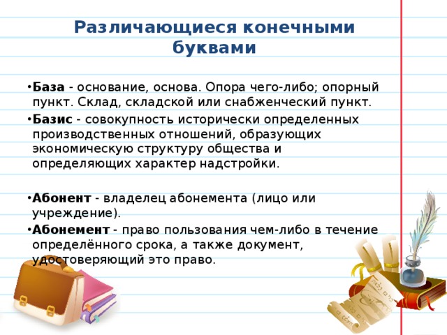 Различающиеся конечными буквами База  - основание, основа. Опора чего-либо; опорный пункт. Склад, складской или снабженческий пункт. Базис  - совокупность исторически определенных производственных отношений, образующих экономическую структуру общества и определяющих характер надстройки.   Абонент  - владелец абонемента (лицо или учреждение). Абонемент  - право пользования чем-либо в течение определённого срока, а также документ, удостоверяющий это право.   