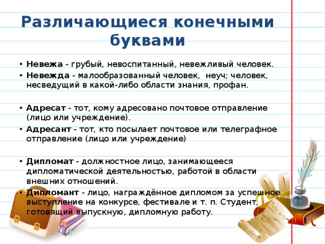 Различающиеся конечными буквами Невежа  - грубый, невоспитанный, невежливый человек. Невежда  - малообразованный человек,  неуч; человек, несведущий в какой-либо области знания, профан.   Адресат  - тот, кому адресовано почтовое отправление (лицо или учреждение). Адресант  - тот, кто посылает почтовое или телеграфное отправление (лицо или учреждение)   Дипломат  - должностное лицо, занимающееся дипломатической деятельностью, работой в области внешних отношений. Дипломант  - лицо, награждённое дипломом за успешное выступление на конкурсе, фестивале и т. п. Студент, готовящий выпускную, дипломную работу. 