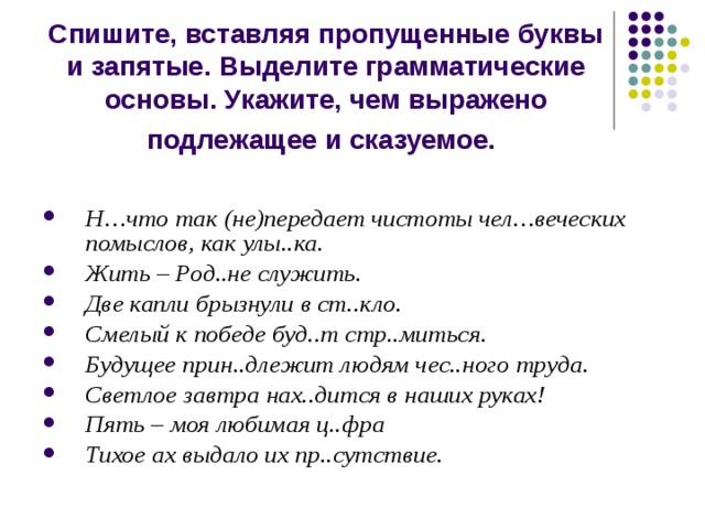Спишите, вставляя пропущенные буквы и запятые. Выделите грамматические основы. Укажите, чем выражено подлежащее и сказуемое.  Н…что так (не)передает чистоты чел…веческих помыслов, как улы..ка. Жить – Род..не служить. Две капли брызнули в ст..кло. Смелый к победе буд..т стр..миться. Будущее прин..длежит людям чес..ного труда. Светлое завтра нах..дится в наших руках! Пять – моя любимая ц..фра Тихое ах выдало их пр..сутствие. 