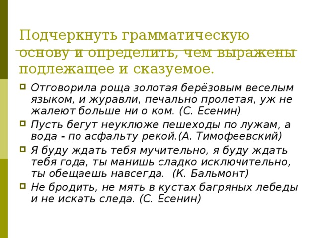 Подчеркнуть грамматическую основу и определить, чем выражены подлежащее и сказуемое. Отговорила роща золотая берёзовым веселым языком, и журавли, печально пролетая, уж не жалеют больше ни о ком. (С. Есенин) Пусть бегут неуклюже пешеходы по лужам, а вода - по асфальту рекой.(А. Тимофеевский) Я буду ждать тебя мучительно, я буду ждать тебя года, ты манишь сладко исключительно, ты обещаешь навсегда. (К. Бальмонт) Не бродить, не мять в кустах багряных лебеды и не искать следа. (С. Есенин) 