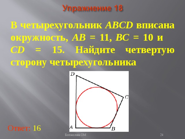В четырехугольник ABCD вписана окружность, AB = 11, BC = 10 и CD = 15. Найдите четвертую сторону четырехугольника В режиме слайдов ответы появляются после кликанья мышкой Ответ: 16   Богомолова ОМ  