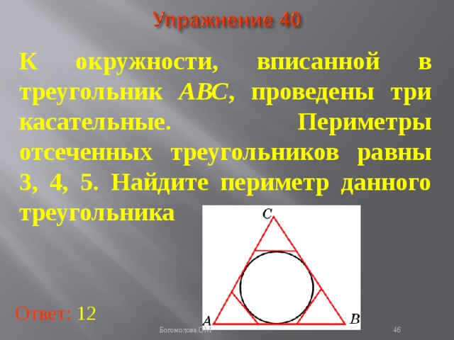 К окружности, вписанной в треугольник АВС , проведены три касательные. Периметры отсеченных треугольников равны 3, 4, 5. Найдите периметр данного треугольника В режиме слайдов ответы появляются после кликанья мышкой Ответ: 12   Богомолова ОМ  
