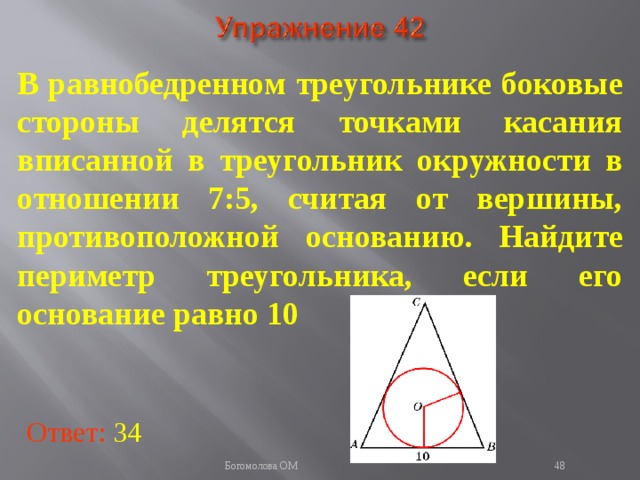В равнобедренном треугольнике боковые стороны делятся точками касания вписанной в треугольник окружности в отношении 7:5, считая от вершины, противоположной основанию. Найдите периметр треугольника, если его основание равно 10 В режиме слайдов ответы появляются после кликанья мышкой Ответ: 34   Богомолова ОМ  