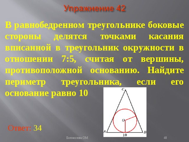В равнобедренном треугольнике боковые стороны делятся точками касания вписанной в треугольник окружности в отношении 7:5, считая от вершины, противоположной основанию. Найдите периметр треугольника, если его основание равно 10 В режиме слайдов ответы появляются после кликанья мышкой Ответ: 34   Богомолова ОМ  