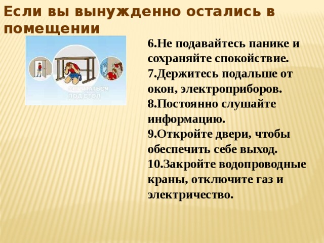 Если вы вынужденно остались в помещении 6.Не подавайтесь панике и сохраняйте спокойствие. 7.Держитесь подальше от окон, электроприборов. 8.Постоянно слушайте информацию. 9.Откройте двери, чтобы обеспечить себе выход. 10.Закройте водопроводные краны, отключите газ и электричество. 