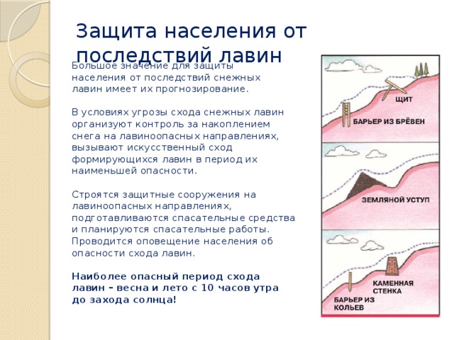 Защита населения от последствий лавин Большое значение для защиты населения от последствий снежных лавин имеет их прогнозирование . В условиях угрозы схода снежных лавин организуют контроль за накоплением снега на лавиноопасных направлениях, вызывают искусственный сход формирующихся лавин в период их наименьшей опасности . Строятся защитные сооружения на лавиноопасных направлениях, подготавливаются спасательные средства и планируются спасательные работы. Проводится оповещение населения об опасности схода лавин. Наиболее опасный период схода лавин – весна и лето с 10 часов утра до захода солнца! 