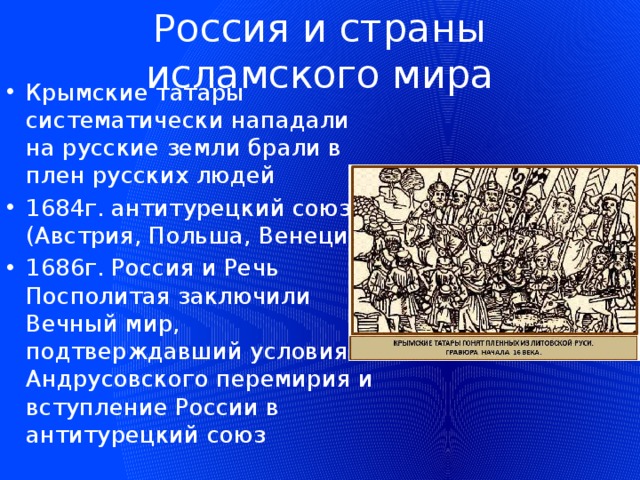 Россия и страны исламского мира Крымские татары систематически нападали на русские земли брали в плен русских людей 1684г. антитурецкий союз (Австрия, Польша, Венеция) 1686г. Россия и Речь Посполитая заключили Вечный мир, подтверждавший условия Андрусовского перемирия и вступление России в антитурецкий союз 