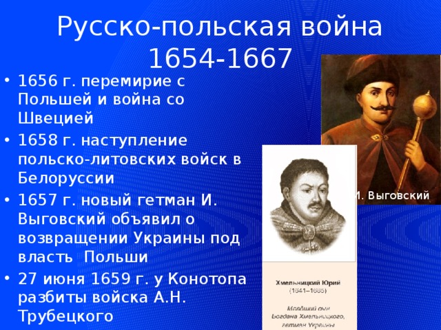 Русско-польская война 1654-1667 1656 г. перемирие с Польшей и война со Швецией 1658 г. наступление польско-литовских войск в Белоруссии 1657 г. новый гетман И. Выговский объявил о возвращении Украины под власть Польши 27 июня 1659 г. у Конотопа разбиты войска А.Н. Трубецкого И. Выговский 