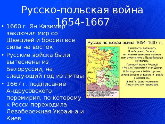 Русско-польская война 1654-1667 1660 г. Ян Казимир заключил мир со Швецией и бросил все силы на восток Русские войска были вытеснены из Белоруссии, на следующий год из Литвы 1667 г. подписание Андрусовского перемирия, по которому к Росси переходила Левобережная Украина и Киев 