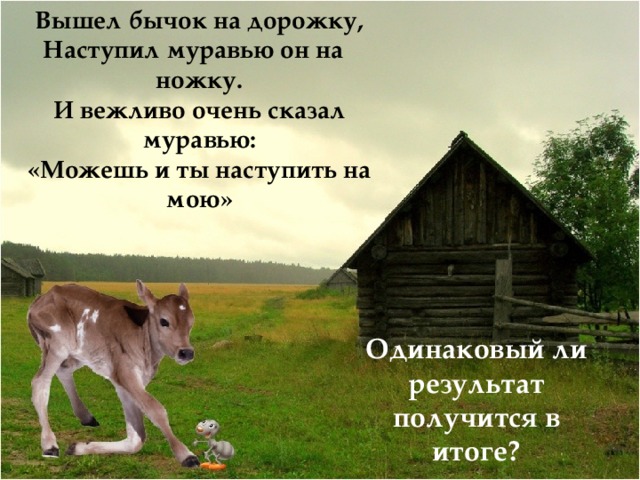 Вышел бычок на дорожку, Наступил муравью он на ножку. И вежливо очень сказал муравью: «Можешь и ты наступить на мою» Одинаковый ли результат получится в итоге? 