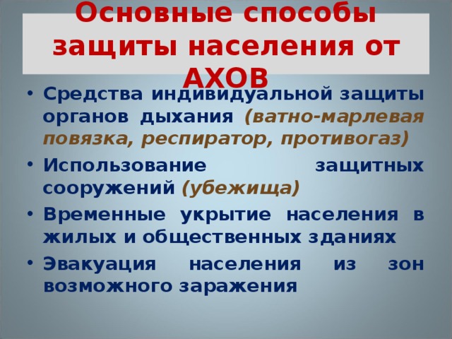 Основные способы защиты населения от АХОВ Средства индивидуальной защиты органов дыхания (ватно-марлевая повязка, респиратор, противогаз) Использование защитных сооружений (убежища) Временные укрытие населения в жилых и общественных зданиях Эвакуация населения из зон возможного заражения  