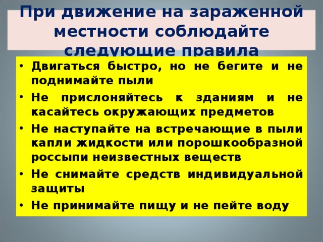 При движение на зараженной местности соблюдайте следующие правила Двигаться быстро, но не бегите и не поднимайте пыли Не прислоняйтесь к зданиям и не касайтесь окружающих предметов Не наступайте на встречающие в пыли капли жидкости или порошкообразной россыпи неизвестных веществ Не снимайте средств индивидуальной защиты Не принимайте пищу и не пейте воду 