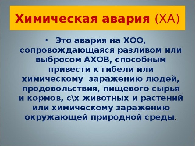 Химическая авария (ХА) Это авария на ХОО, сопровождающаяся разливом или выбросом АХОВ, способным привести к гибели или химическому заражению людей, продовольствия, пищевого сырья и кормов, с\х животных и растений или химическому заражению окружающей природной среды . 