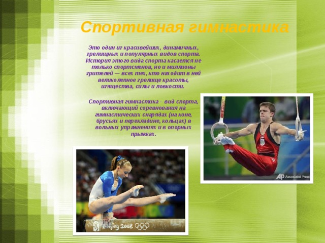  Спортивная гимнастика Это один из красивейших, динамичных, зрелищных и популярных видов спорта. История этого вида спорта касается не только спортсменов, но и миллионы зрителей — всех тех, кто находит в ней великолепное зрелище красоты, изящества, силы и ловкости.  Спортивная гимнастика -  вид спорта, включающий соревнования на гимнастических снарядах (на коне, брусьях и перекладине, кольцах) в вольных упражнениях и в опорных прыжках. Спортивная гимнастика — это один из красивейших, динамичных, зрелищных и популярных видов спорта. История этого вида спорта касается не только спортсменов, но и миллионы зрителей — всех тех, кто находит в ней великолепное зрелище красоты, изящества, силы и ловкости. Спортивная гимнастика -   вид спорта, включающий соревнования на гимнастических снарядах (на коне, брусьях и перекладине, кольцах) в вольных упражнениях и в опорных прыжках.  