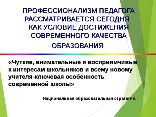 ПРОФЕССИОНАЛИЗМ ПЕДАГОГА РАССМАТРИВАЕТСЯ СЕГОДНЯ КАК УСЛОВИЕ ДОСТИЖЕНИЯ СОВРЕМЕННОГО КАЧЕСТВА ОБРАЗОВАНИЯ  «Чуткие, внимательные и восприимчивые к интересам школьников и всему новому учителя-ключевая особенность современной школы»    Национальная образовательная стратегия.  