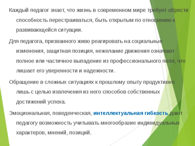 Каждый педагог знает, что жизнь в современном мире требует обрести способность перестраиваться, быть открытым по отношению к развивающейся ситуации. Для педагога, призванного живо реагировать на социальные изменения, защитная позиция, нежелание движения означают полное или частичное выпадение из профессионального поля, что лишает его уверенности и надежности. Обращение в сложных ситуациях к прошлому опыту продуктивно лишь с целью извлечения из него способов собственных достижений успеха. Эмоциональная, поведенческая, интеллектуальная гибкость дают педагогу возможность учитывать многообразие индивидуальных характеров, мнений, позиций.  