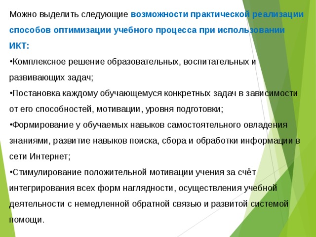 Можно выделить следующие возможности практической реализации способов оптимизации учебного процесса при использовании ИКТ: Комплексное решение образовательных, воспитательных и развивающих задач; Постановка каждому обучающемуся конкретных задач в зависимости от его способностей, мотивации, уровня подготовки; Формирование у обучаемых навыков самостоятельного овладения знаниями, развитие навыков поиска, сбора и обработки информации в сети Интернет; Стимулирование положительной мотивации учения за счёт интегрирования всех форм наглядности, осуществления учебной деятельности с немедленной обратной связью и развитой системой помощи. 