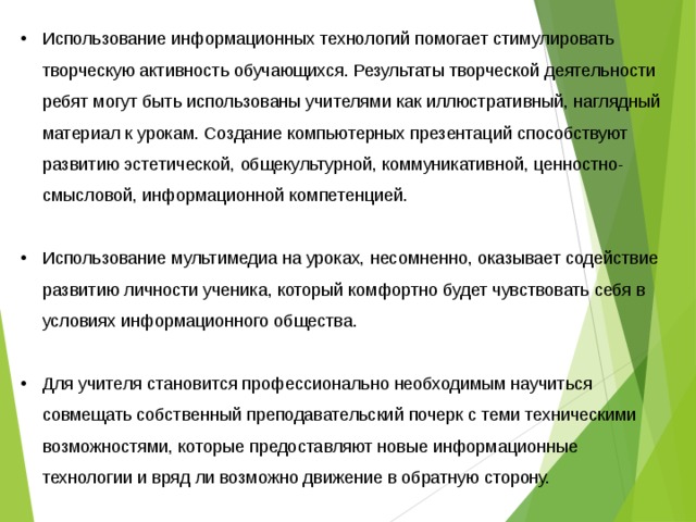 Использование информационных технологий помогает стимулировать творческую активность обучающихся. Результаты творческой деятельности ребят могут быть использованы учителями как иллюстративный, наглядный материал к урокам. Создание компьютерных презентаций способствуют развитию эстетической, общекультурной, коммуникативной, ценностно-смысловой, информационной компетенцией.  Использование мультимедиа на уроках, несомненно, оказывает содействие развитию личности ученика, который комфортно будет чувствовать себя в условиях информационного общества.  Для учителя становится профессионально необходимым научиться совмещать собственный преподавательский почерк с теми техническими возможностями, которые предоставляют новые информационные технологии и вряд ли возможно движение в обратную сторону. 