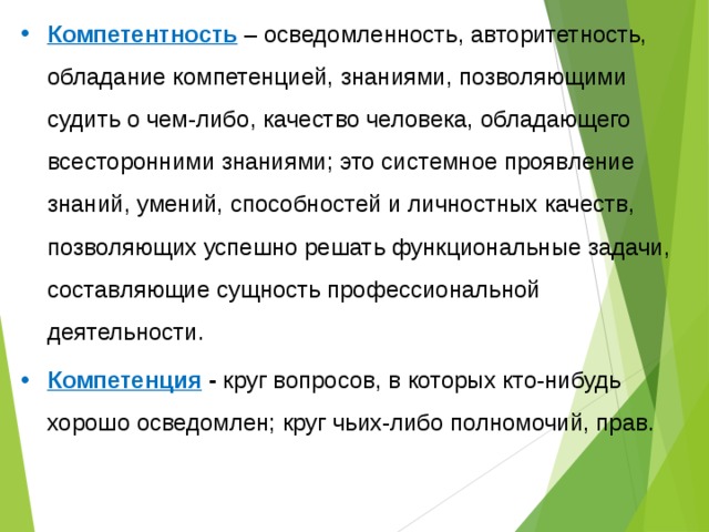 Компетентность – осведомленность, авторитетность, обладание компетенцией, знаниями, позволяющими судить о чем-либо, качество человека, обладающего всесторонними знаниями; это системное проявление знаний, умений, способностей и личностных качеств, позволяющих успешно решать функциональные задачи, составляющие сущность профессиональной деятельности. Компетенция - круг вопросов, в которых кто-нибудь хорошо осведомлен; круг чьих-либо полномочий, прав. 