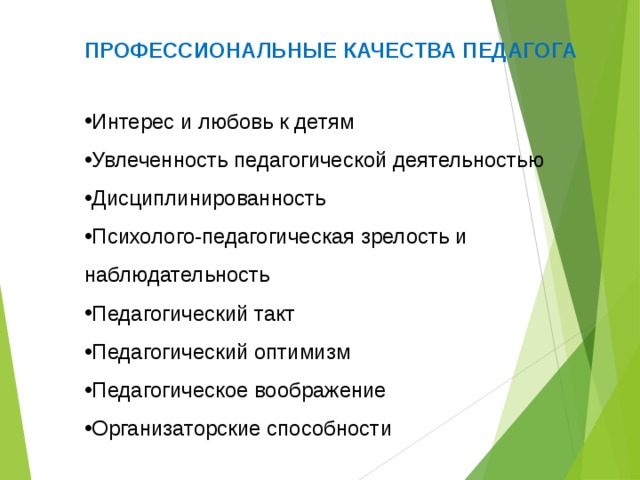 ПРОФЕССИОНАЛЬНЫЕ КАЧЕСТВА ПЕДАГОГА Интерес и любовь к детям Увлеченность педагогической деятельностью Дисциплинированность Психолого-педагогическая зрелость и наблюдательность Педагогический такт Педагогический оптимизм Педагогическое воображение Организаторские способности   