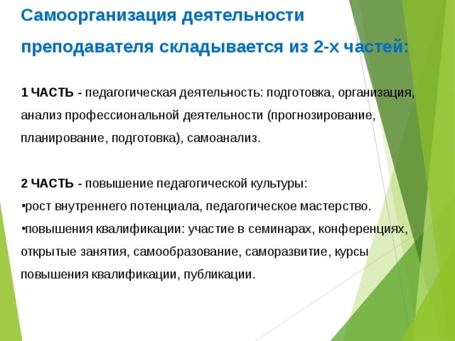 Самоорганизация деятельности преподавателя складывается из 2-х частей:  1 ЧАСТЬ - педагогическая деятельность: подготовка, организация, анализ профессиональной деятельности (прогнозирование, планирование, подготовка), самоанализ. 2 ЧАСТЬ - повышение педагогической культуры: рост внутреннего потенциала, педагогическое мастерство. повышения квалификации: участие в семинарах, конференциях, открытые занятия, самообразование, саморазвитие, курсы повышения квалификации, публикации. 