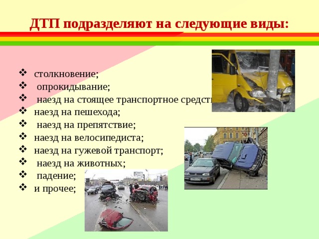 ДТП подразделяют на следующие виды: столкновение; опрокидывание; наезд на стоящее транспортное средство; наезд на пешехода; наезд на препятствие; наезд на велосипедиста; наезд на гужевой транспорт; наезд на животных; падение; и прочее; 
