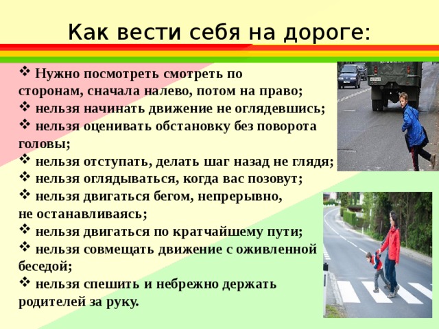 Как вести себя на дороге: Нужно посмотреть смотреть по сторонам, сначала налево, потом на право; нельзя начинать движение не оглядевшись; нельзя оценивать обстановку без поворота головы; нельзя отступать, делать шаг назад не глядя; нельзя оглядываться, когда вас позовут; нельзя двигаться бегом, непрерывно, не останавливаясь; нельзя двигаться по кратчайшему пути; нельзя совмещать движение с оживленной беседой; нельзя спешить и небрежно держать родителей за руку. 