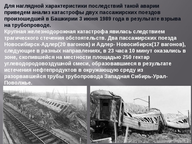 Для наглядной характеристики последствий такой аварии приведем анализ катастрофы двух пассажирских поездов произошедшей в Башкирии 3 июня 1989 года в результате взрыва на трубопроводе. Крупная железнодорожная катастрофа явилась следствием трагического стечения обстоятельств. Два пассажирских поезда Новосибирск-Адлер(20 вагонов) и Адлер- Новосибирск(17 вагонов), следующие в разных направлениях, в 23 часа 10 минут оказались в зоне, скопившейся на местности площадью 250 гектар углеводородовоздушной смеси, образовавшиеся в результате истечения нефтепродуктов в окружающую среду из разорвавшейся трубы трубопровода Западная Сибирь-Урал-Поволжье.  